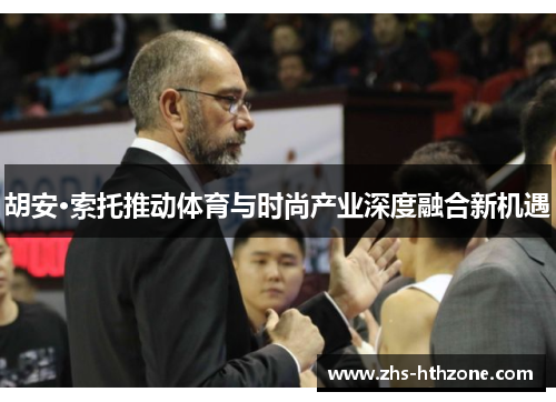 胡安·索托推动体育与时尚产业深度融合新机遇 胡安·索托推动体育与时尚产业深度融合新机遇